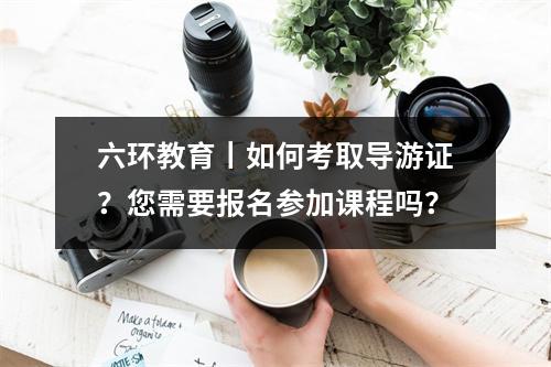 六环教育丨如何考取导游证?您需要报名参加课程吗?