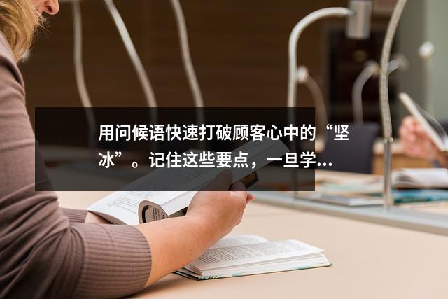 用问候语快速打破顾客心中的“坚冰”。记住这些要点,一旦学会就可以使用它们。