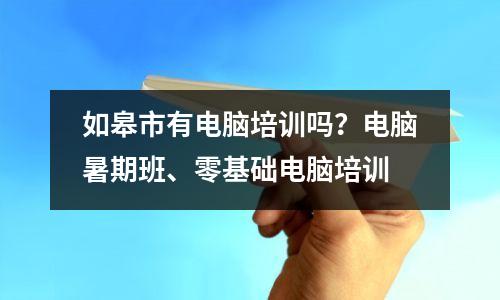 如皋市有电脑培训吗?电脑暑期班、零基础电脑培训