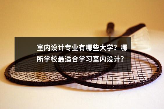 室内设计专业有哪些大学?哪所学校最适合学习室内设计?