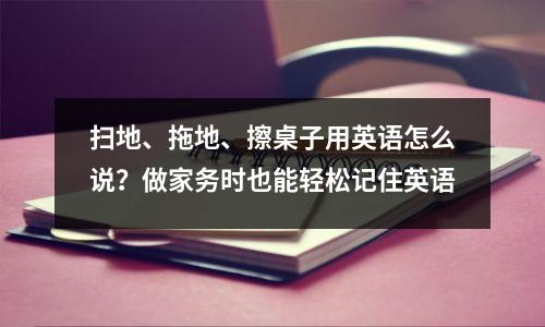 扫地、拖地、擦桌子用英语怎么说?做家务时也能轻松记住英语