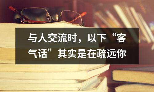 与人交流时,以下“客气话”其实是在疏远你