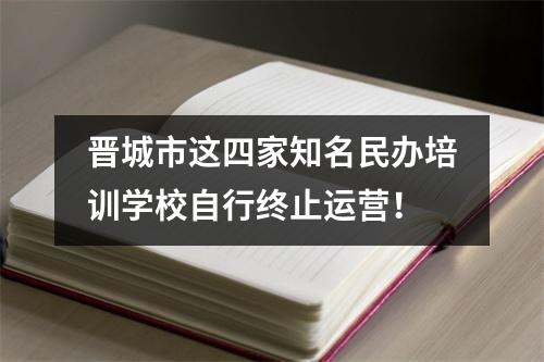 晋城市这四家知名民办培训学校自行终止运营!
