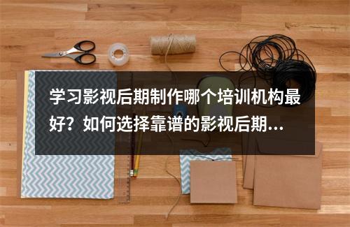 学习影视后期制作哪个培训机构最好?如何选择靠谱的影视后期制作培训机构