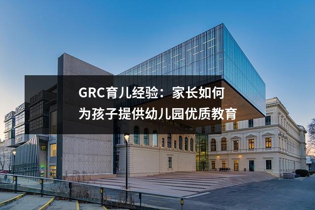 GRC育儿经验:家长如何为孩子提供幼儿园优质教育