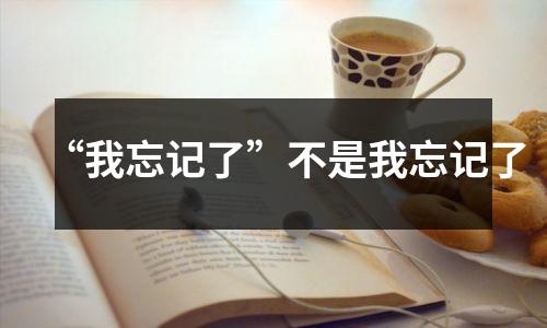 “我忘记了”不是我忘记了
