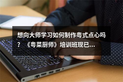 想向大师学习如何制作粤式点心吗? 《粤菜厨师》培训班现已开放报名