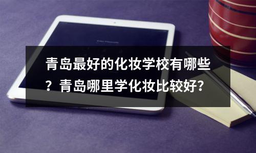 青岛最好的化妆学校有哪些?青岛哪里学化妆比较好?