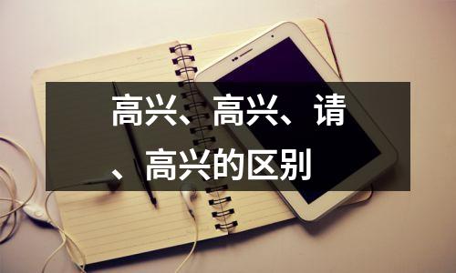 高兴、高兴、请、高兴的区别