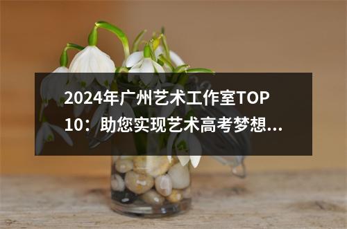 2024年广州艺术工作室TOP10:助您实现艺术高考梦想的最佳选择!