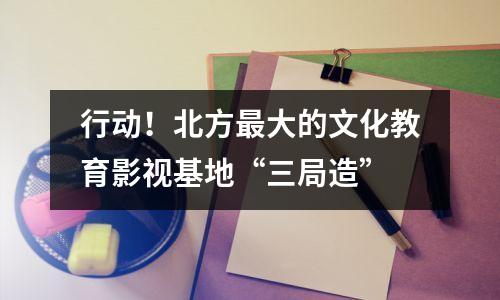行动!北方最大的文化教育影视基地“三局造”