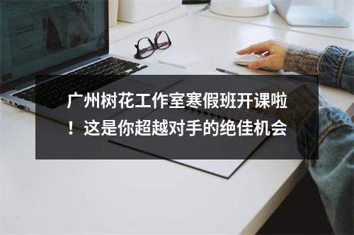 广州树花工作室寒假班开课啦!这是你超越对手的绝佳机会