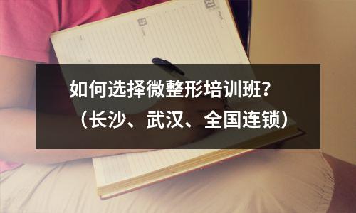 如何选择微整形培训班? (长沙、武汉、全国连锁)