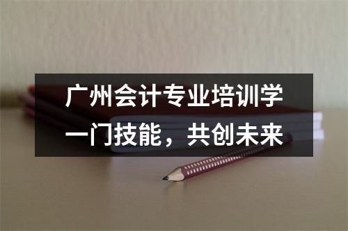 广州会计专业培训学一门技能,共创未来