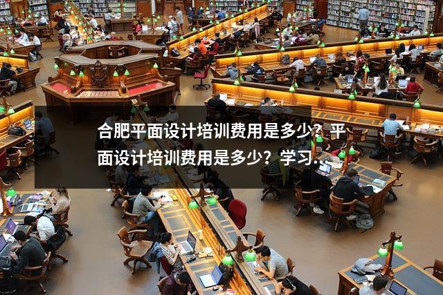 合肥平面设计培训费用是多少?平面设计培训费用是多少?学习平面设计需要多长时间?