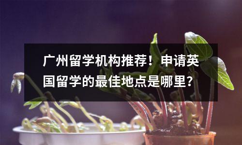 广州留学机构推荐!申请英国留学的最佳地点是哪里?