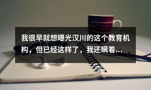我很早就想曝光汉川的这个教育机构,但已经这样了,我还瞒着……