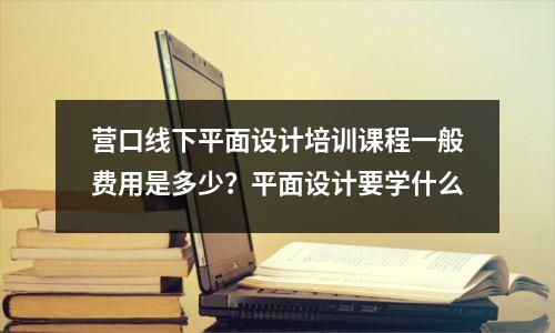 营口线下平面设计培训课程一般费用是多少?平面设计要学什么