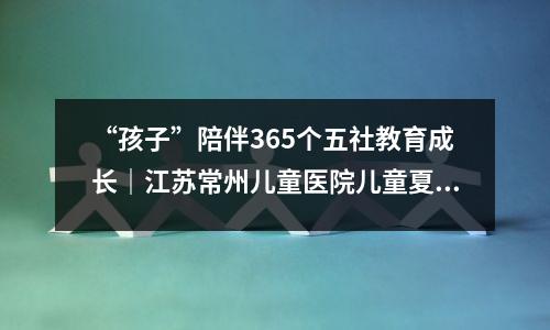“孩子”陪伴365个五社教育成长|江苏常州儿童医院儿童夏令营结束