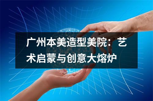 广州本美造型美院:艺术启蒙与创意大熔炉