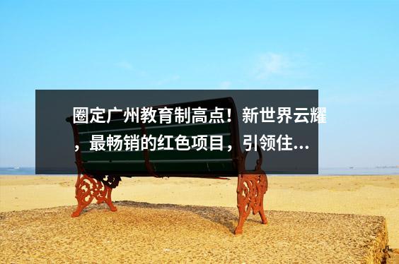 圈定广州教育制高点!新世界云耀,最畅销的红色项目,引领住装热潮