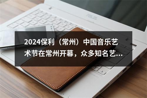 2024保利(常州)中国音乐艺术节在常州开幕,众多知名艺术家齐聚龙城,展现中国音乐魅力