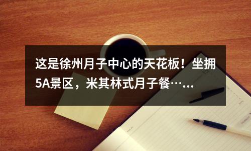 这是徐州月子中心的天花板!坐拥5A景区,米其林式月子餐……