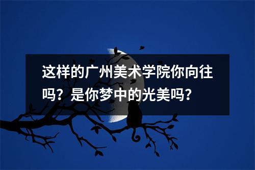 这样的广州美术学院你向往吗?是你梦中的光美吗?