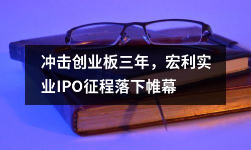 冲击创业板三年,宏利实业IPO征程落下帷幕