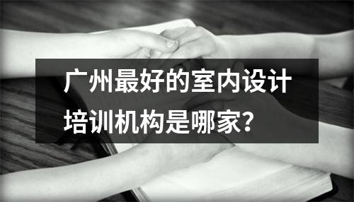 广州最好的室内设计培训机构是哪家?