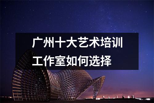 广州十大艺术培训工作室如何选择