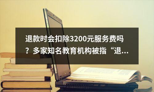 退款时会扣除3200元服务费吗?多家知名教育机构被指“退费难”