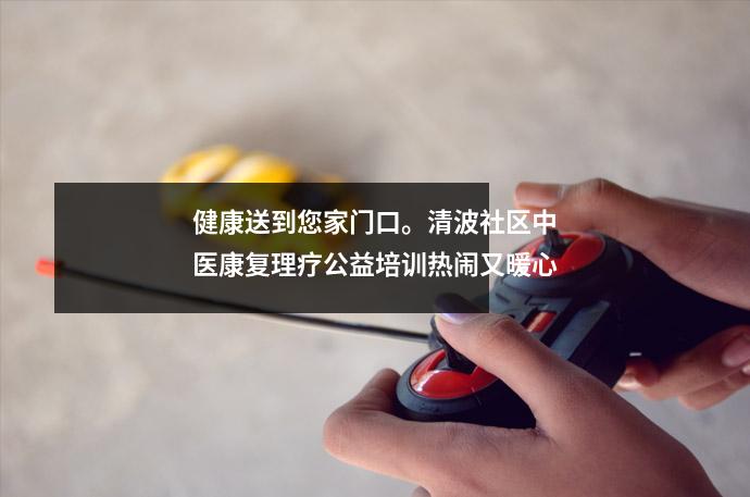 健康送到您家门口。清波社区中医康复理疗公益培训热闹又暖心
