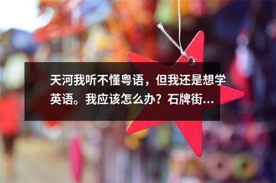 天河我听不懂粤语,但我还是想学英语。我应该怎么办?石牌街免费培训
