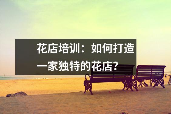 花店培训:如何打造一家独特的花店?