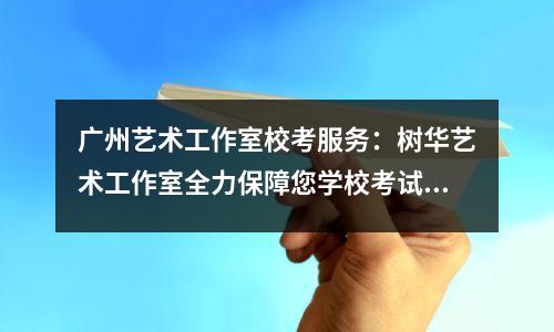 广州艺术工作室校考服务:树华艺术工作室全力保障您学校考试的各个方面