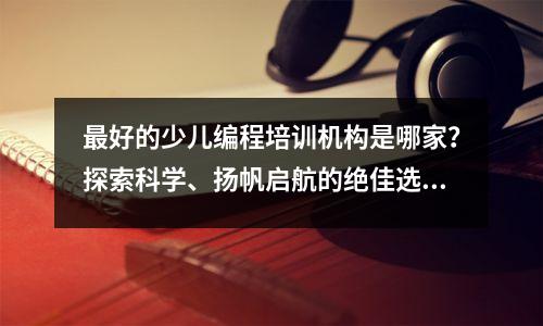 最好的少儿编程培训机构是哪家?探索科学、扬帆启航的绝佳选择!