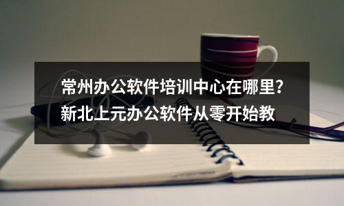 常州办公软件培训中心在哪里?新北上元办公软件从零开始教