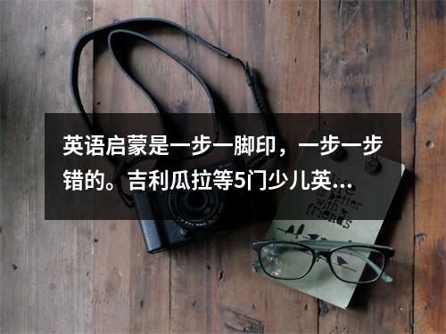 英语启蒙是一步一脚印,一步一步错的。吉利瓜拉等5门少儿英语课程深耕。不要忽视它。