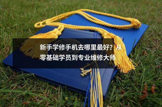 新手学修手机去哪里最好？从零基础学员到专业维修大师