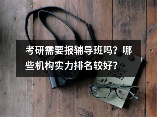 考研需要报辅导班吗？哪些机构实力排名较好？