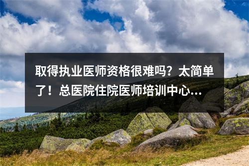 取得执业医师资格很难吗?太简单了!总医院住院医师培训中心,执业医师合格率75%