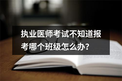 执业医师考试不知道报考哪个班级怎么办?