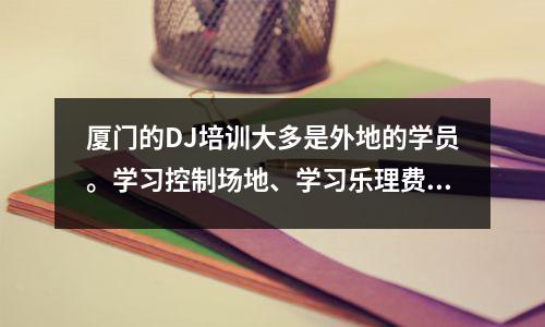 厦门的DJ培训大多是外地的学员。学习控制场地、学习乐理费用在6000元到15000元之间。