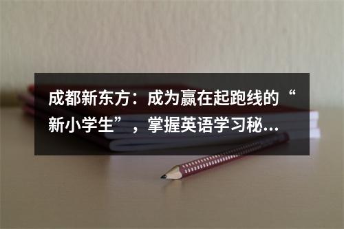 成都新东方:成为赢在起跑线的“新小学生”,掌握英语学习秘诀!