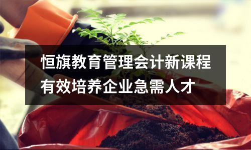 恒旗教育管理会计新课程有效培养企业急需人才