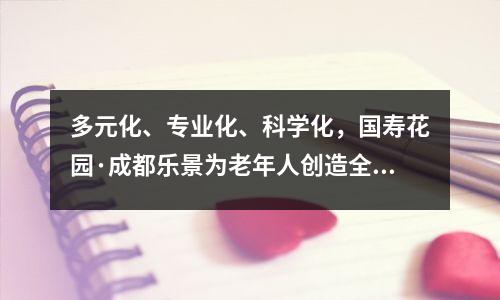 多元化、专业化、科学化,国寿花园·成都乐景为老年人创造全周期的关爱和舒适的生活。