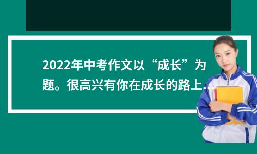 2022年中考作文以“成长”为题。很高兴有你在成长的路上。