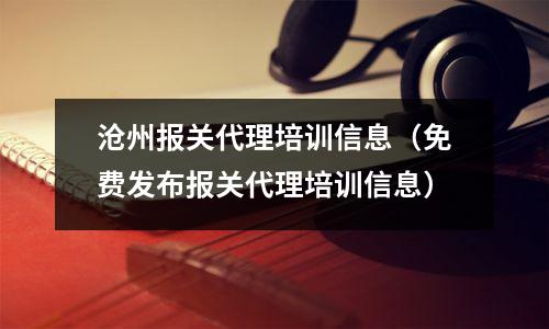 沧州报关代理培训信息(免费发布报关代理培训信息)