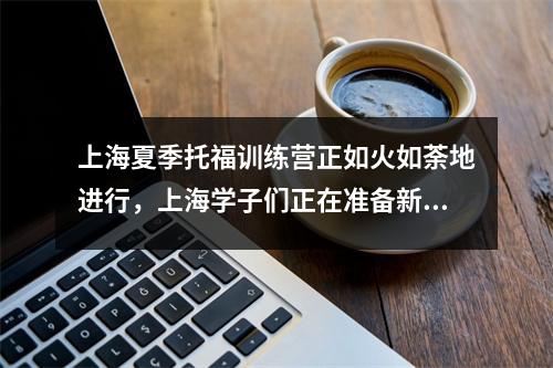上海夏季托福训练营正如火如荼地进行,上海学子们正在准备新的留学征程